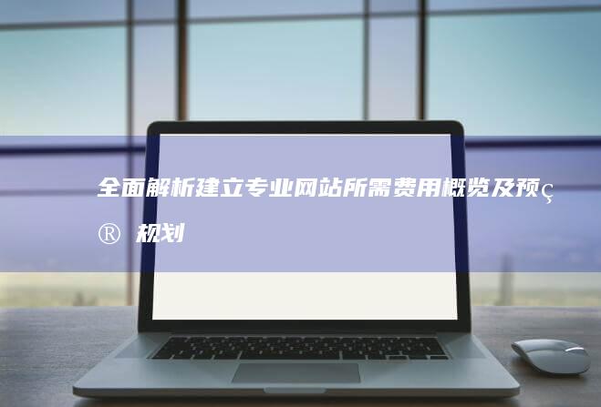 全面解析：建立专业网站所需费用概览及预算规划